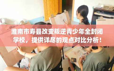 淮南市寿县改变叛逆青少年全封闭学校,提供详尽的观点对比分析! 淮南市寿县改变叛逆青少年全封闭学校,提供详尽的观点对比分析!