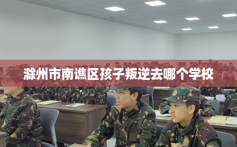 滁州市南谯区孩子叛逆去哪个学校 滁州市南谯区孩子叛逆去哪个学校