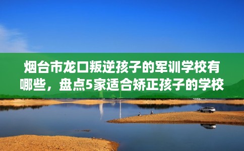 烟台市龙口叛逆孩子的军训学校有哪些,盘点5家适合矫正孩子的学校! 烟台市龙口叛逆孩子的军训学校有哪些,盘点5家适合矫正孩子的学校!