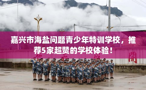 嘉兴市海盐问题青少年特训学校,推荐5家超赞的学校体验! 嘉兴市海盐问题青少年特训学校,推荐5家超赞的学校体验!