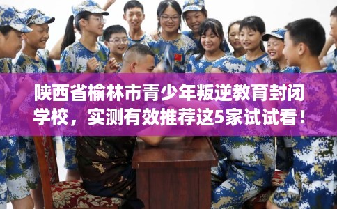 陕西省榆林市青少年叛逆教育封闭学校，实测有效推荐这5家试试看！