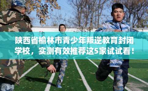 陕西省榆林市青少年叛逆教育封闭学校，实测有效推荐这5家试试看！