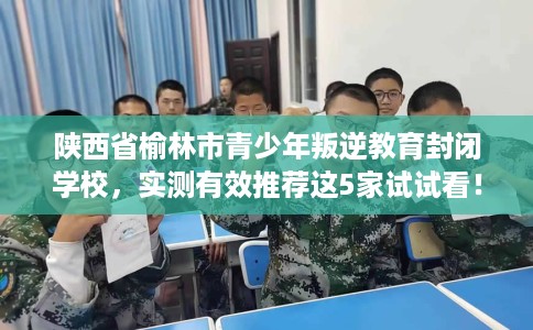 陕西省榆林市青少年叛逆教育封闭学校，实测有效推荐这5家试试看！