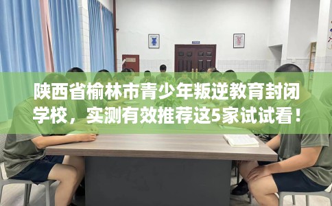陕西省榆林市青少年叛逆教育封闭学校，实测有效推荐这5家试试看！