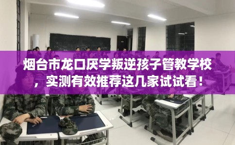 烟台市龙口厌学叛逆孩子管教学校，实测有效推荐这几家试试看！