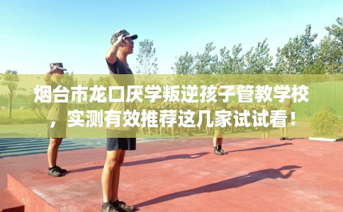 烟台市龙口厌学叛逆孩子管教学校，实测有效推荐这几家试试看！