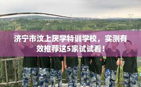 济宁市汶上厌学特训学校,实测有效推荐这5家试试看! 济宁市汶上厌学特训学校,实测有效推荐这5家试试看!