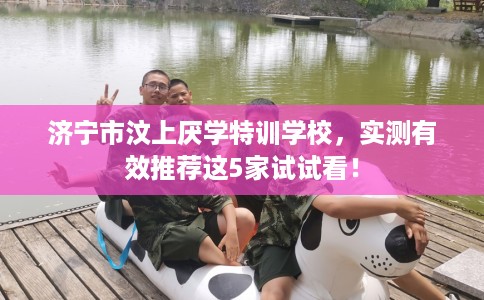 济宁市汶上厌学特训学校,实测有效推荐这5家试试看! 济宁市汶上厌学特训学校,实测有效推荐这5家试试看!