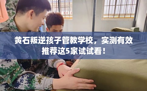 黄石叛逆孩子管教学校,实测有效推荐这5家试试看! 黄石叛逆孩子管教学校,实测有效推荐这5家试试看!