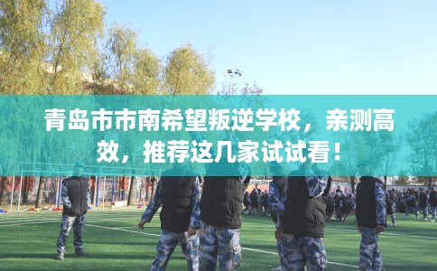 青岛市市南希望叛逆学校,亲测高效,推荐这几家试试看! 青岛市市南希望叛逆学校,亲测高效,推荐这几家试试看!