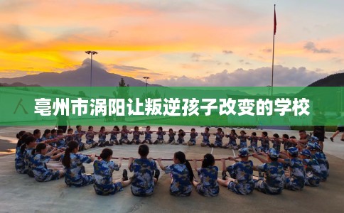 亳州市涡阳让叛逆孩子改变的学校 亳州市涡阳让叛逆孩子改变的学校