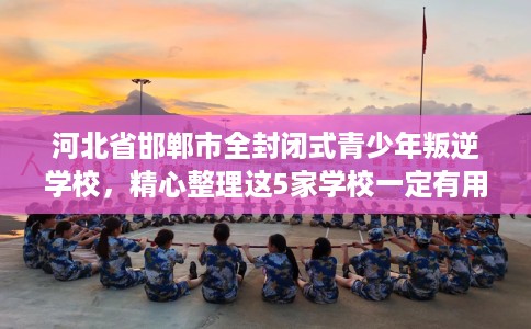 河北省邯郸市全封闭式青少年叛逆学校,精心整理这5家学校一定有用! 河北省邯郸市全封闭式青少年叛逆学校,精心整理这5家学校一定有用!