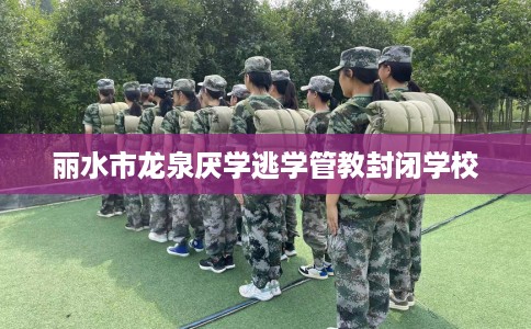 丽水市龙泉厌学逃学管教封闭学校 丽水市龙泉厌学逃学管教封闭学校