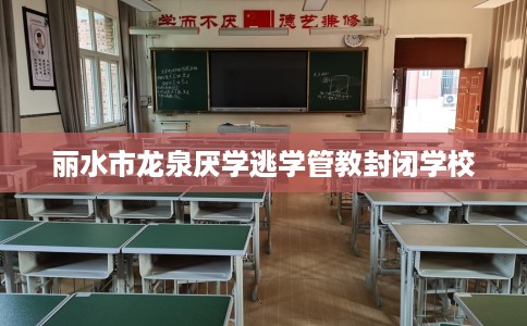 丽水市龙泉厌学逃学管教封闭学校 丽水市龙泉厌学逃学管教封闭学校