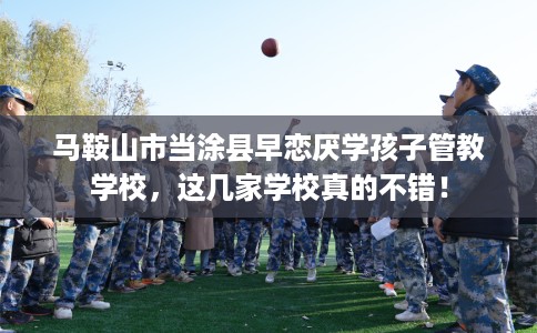 马鞍山市当涂县早恋厌学孩子管教学校，这几家学校真的不错！