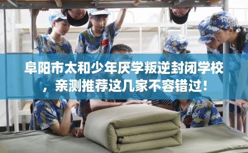 阜阳市太和少年厌学叛逆封闭学校，亲测推荐这几家不容错过！