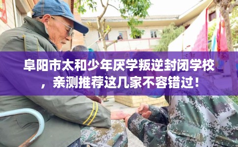 阜阳市太和少年厌学叛逆封闭学校，亲测推荐这几家不容错过！
