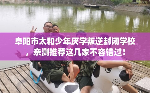 阜阳市太和少年厌学叛逆封闭学校，亲测推荐这几家不容错过！