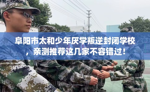 阜阳市太和少年厌学叛逆封闭学校，亲测推荐这几家不容错过！