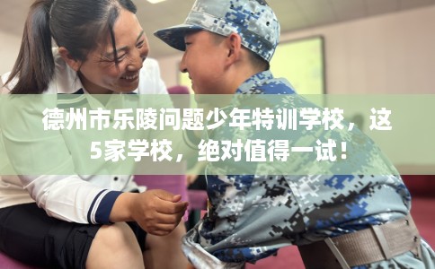 德州市乐陵问题少年特训学校，这5家学校，绝对值得一试！