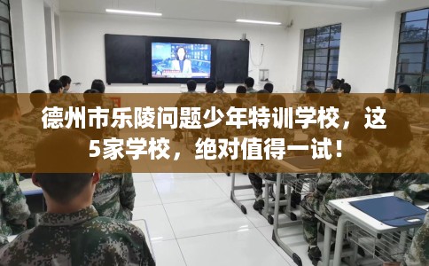 德州市乐陵问题少年特训学校，这5家学校，绝对值得一试！