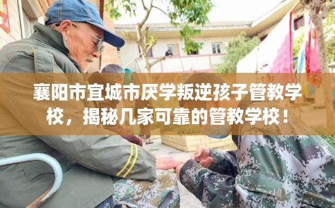 襄阳市宜城市厌学叛逆孩子管教学校，揭秘几家可靠的管教学校！