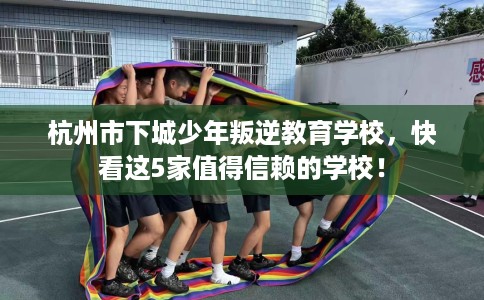 杭州市下城少年叛逆教育学校，快看这5家值得信赖的学校！