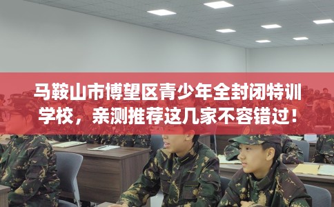 马鞍山市博望区青少年全封闭特训学校，亲测推荐这几家不容错过！