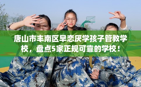 唐山市丰南区早恋厌学孩子管教学校，盘点5家正规可靠的学校！