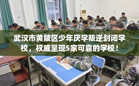 武汉市黄陂区少年厌学叛逆封闭学校，权威呈现5家可靠的学校！