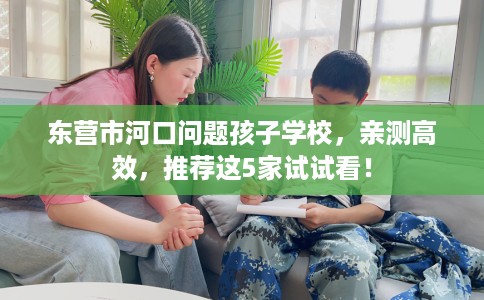 东营市河口问题孩子学校，亲测高效，推荐这5家试试看！