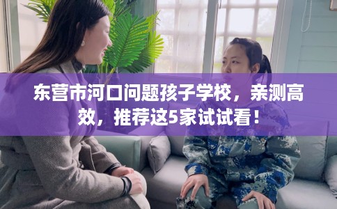东营市河口问题孩子学校，亲测高效，推荐这5家试试看！