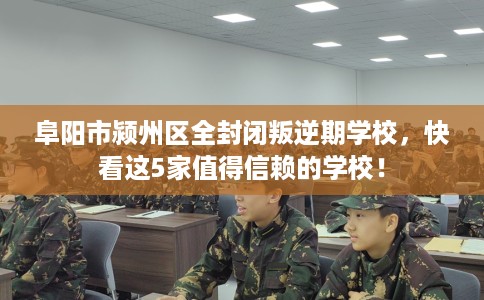 阜阳市颍州区全封闭叛逆期学校，快看这5家值得信赖的学校！