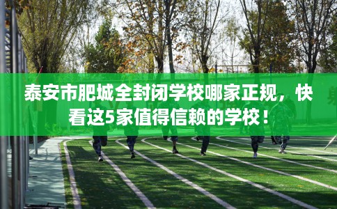 泰安市肥城全封闭学校哪家正规，快看这5家值得信赖的学校！