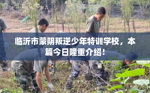 临沂市蒙阴叛逆少年特训学校，本篇今日隆重介绍！