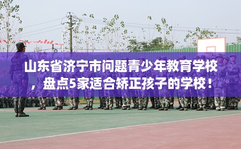 山东省济宁市问题青少年教育学校，盘点5家适合矫正孩子的学校！