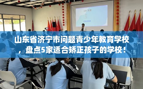 山东省济宁市问题青少年教育学校，盘点5家适合矫正孩子的学校！