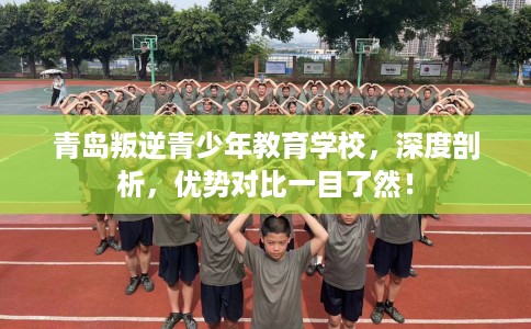 青岛叛逆青少年教育学校，深度剖析，优势对比一目了然！
