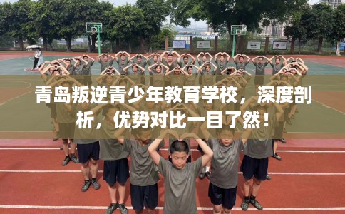 青岛叛逆青少年教育学校，深度剖析，优势对比一目了然！