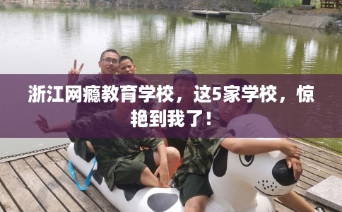 浙江网瘾教育学校,这5家学校,惊艳到我了! 浙江网瘾教育学校,这5家学校,惊艳到我了!