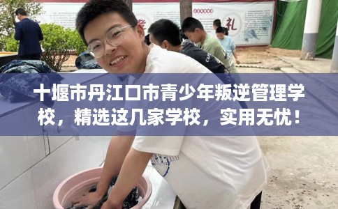 十堰市丹江口市青少年叛逆管理学校，精选这几家学校，实用无忧！