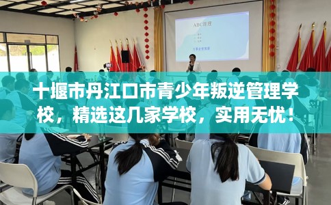 十堰市丹江口市青少年叛逆管理学校，精选这几家学校，实用无忧！