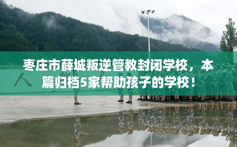 枣庄市薛城叛逆管教封闭学校,本篇归档5家帮助孩子的学校! 枣庄市薛城叛逆管教封闭学校,本篇归档5家帮助孩子的学校!
