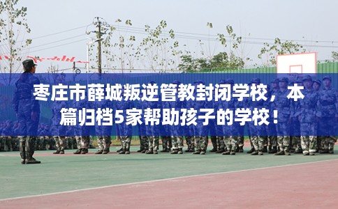 枣庄市薛城叛逆管教封闭学校,本篇归档5家帮助孩子的学校! 枣庄市薛城叛逆管教封闭学校,本篇归档5家帮助孩子的学校!