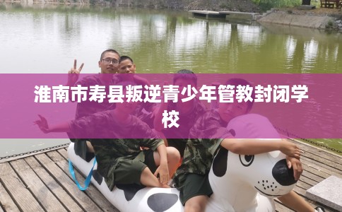 淮南市寿县叛逆青少年管教封闭学校