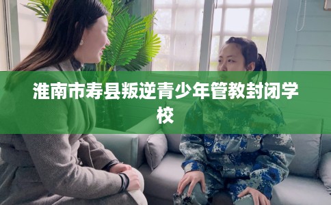 淮南市寿县叛逆青少年管教封闭学校