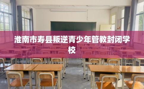 淮南市寿县叛逆青少年管教封闭学校