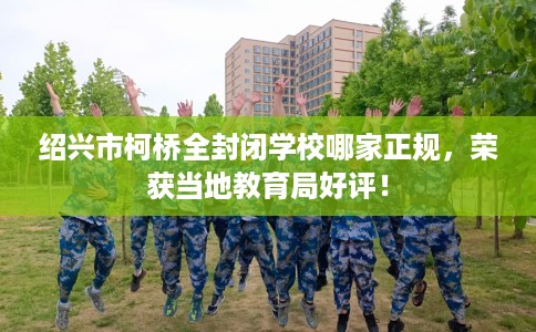 绍兴市柯桥全封闭学校哪家正规，荣获当地教育局好评！