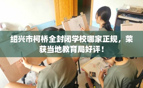 绍兴市柯桥全封闭学校哪家正规，荣获当地教育局好评！