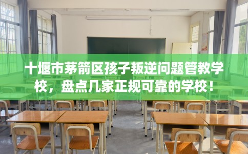 十堰市茅箭区孩子叛逆问题管教学校，盘点几家正规可靠的学校！